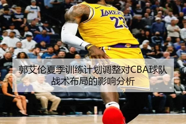 郭艾伦夏季训练计划调整对CBA球队战术布局的影响分析